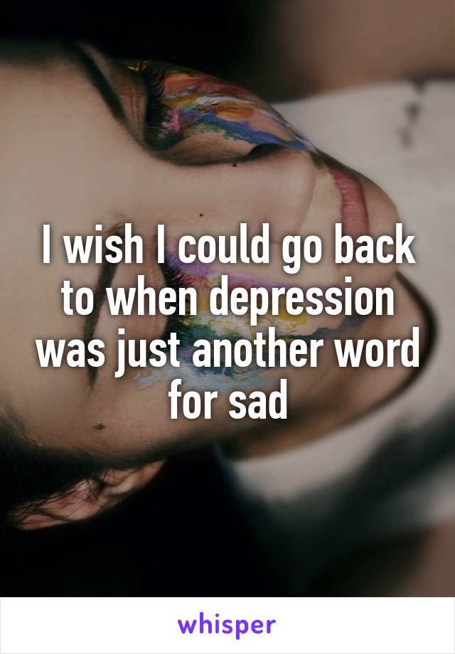 I wish I could go back to when depression was just another word for sad