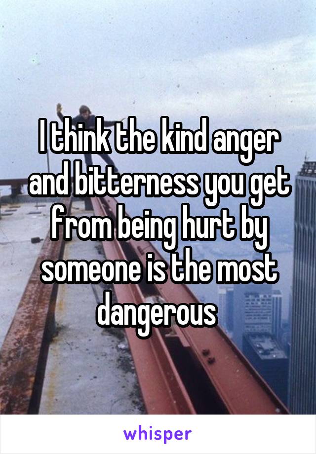 I think the kind anger and bitterness you get from being hurt by someone is the most dangerous 