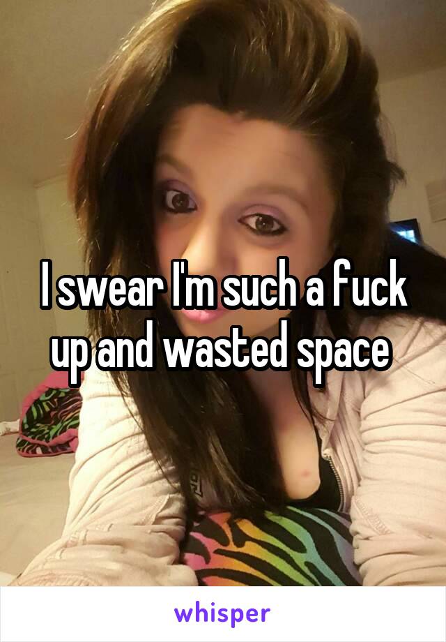 I swear I'm such a fuck up and wasted space 