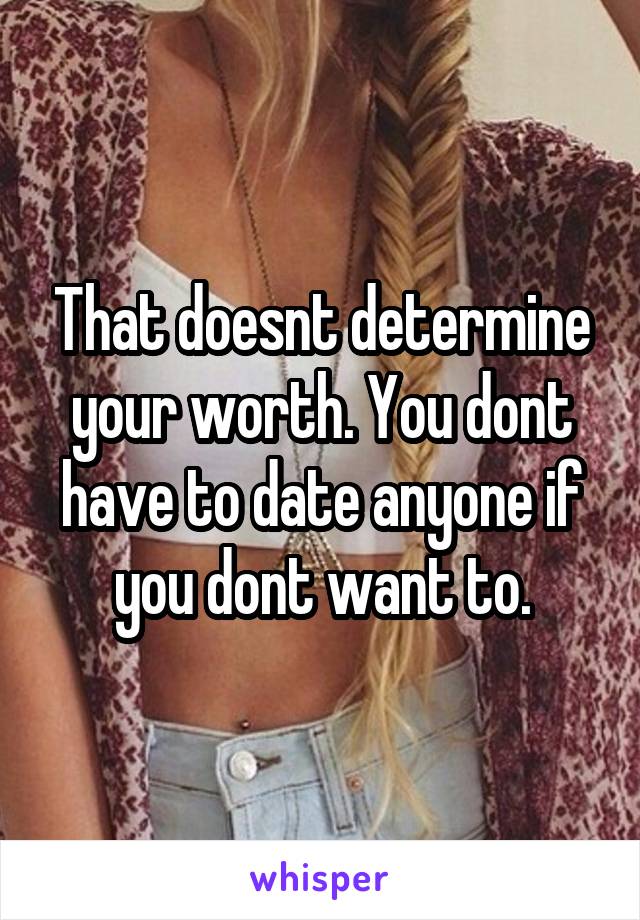 That doesnt determine your worth. You dont have to date anyone if you dont want to.