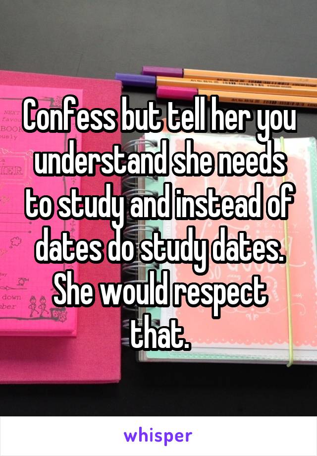 Confess but tell her you understand she needs to study and instead of dates do study dates. She would respect that.