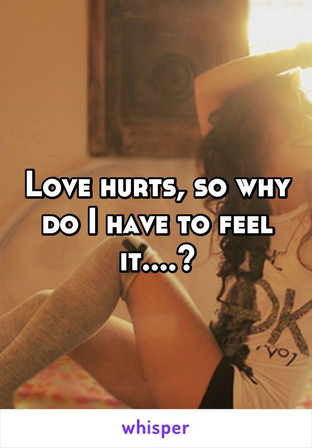 Love hurts, so why do I have to feel it....?