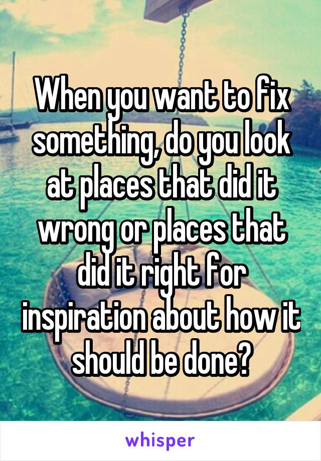 When you want to fix something, do you look at places that did it wrong or places that did it right for inspiration about how it should be done?