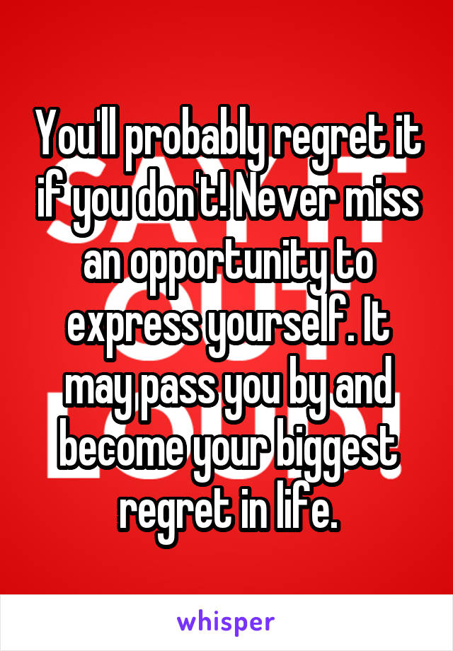You'll probably regret it if you don't! Never miss an opportunity to express yourself. It may pass you by and become your biggest regret in life.