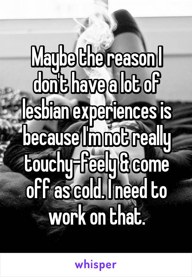 Maybe the reason I don't have a lot of lesbian experiences is because I'm not really touchy-feely & come off as cold. I need to work on that.