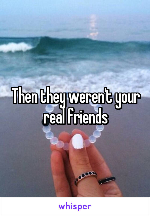 Then they weren't your real friends