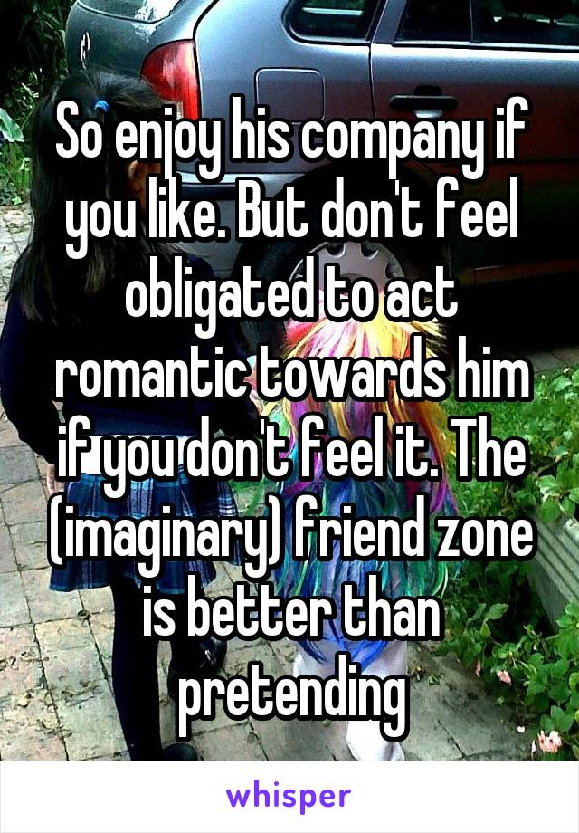 So enjoy his company if you like. But don't feel obligated to act romantic towards him if you don't feel it. The (imaginary) friend zone is better than pretending