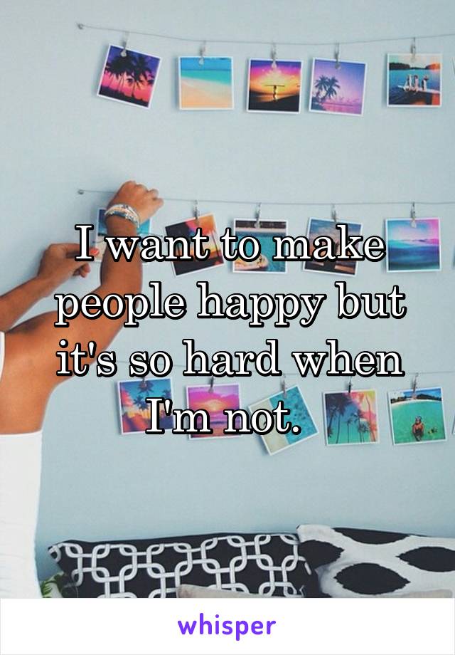I want to make people happy but it's so hard when I'm not. 