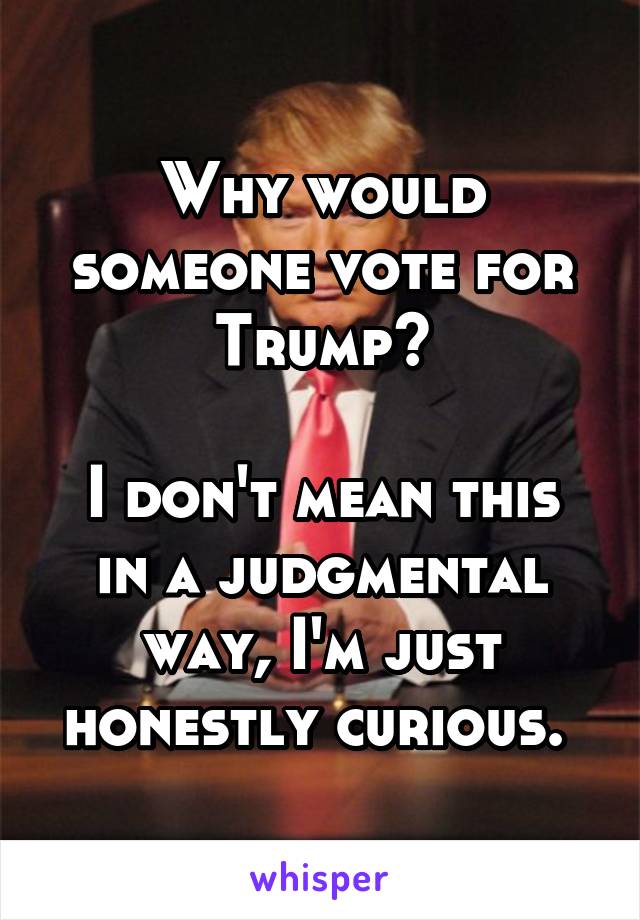 Why would someone vote for Trump?

I don't mean this in a judgmental way, I'm just honestly curious. 