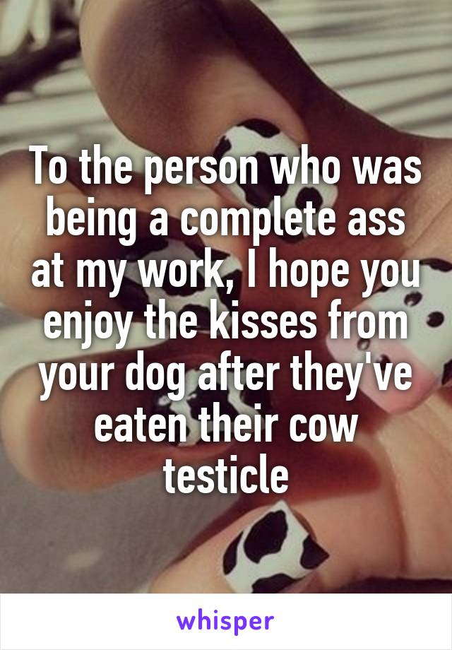 To the person who was being a complete ass at my work, I hope you enjoy the kisses from your dog after they've eaten their cow testicle