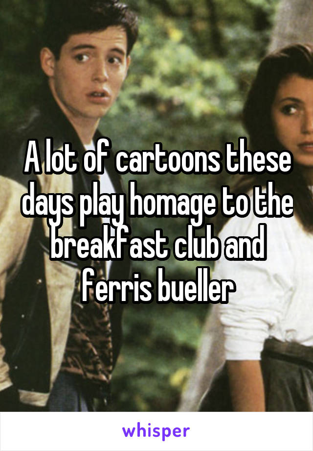 A lot of cartoons these days play homage to the breakfast club and ferris bueller