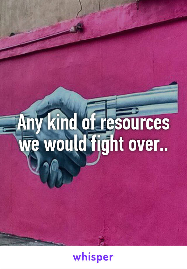 Any kind of resources we would fight over..