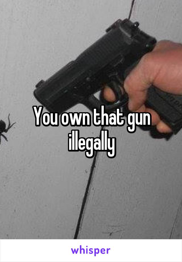 You own that gun illegally