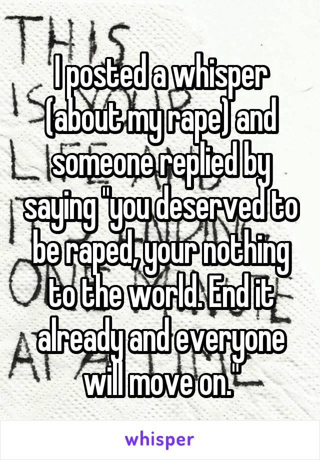 I posted a whisper (about my rape) and someone replied by saying "you deserved to be raped, your nothing to the world. End it already and everyone will move on."