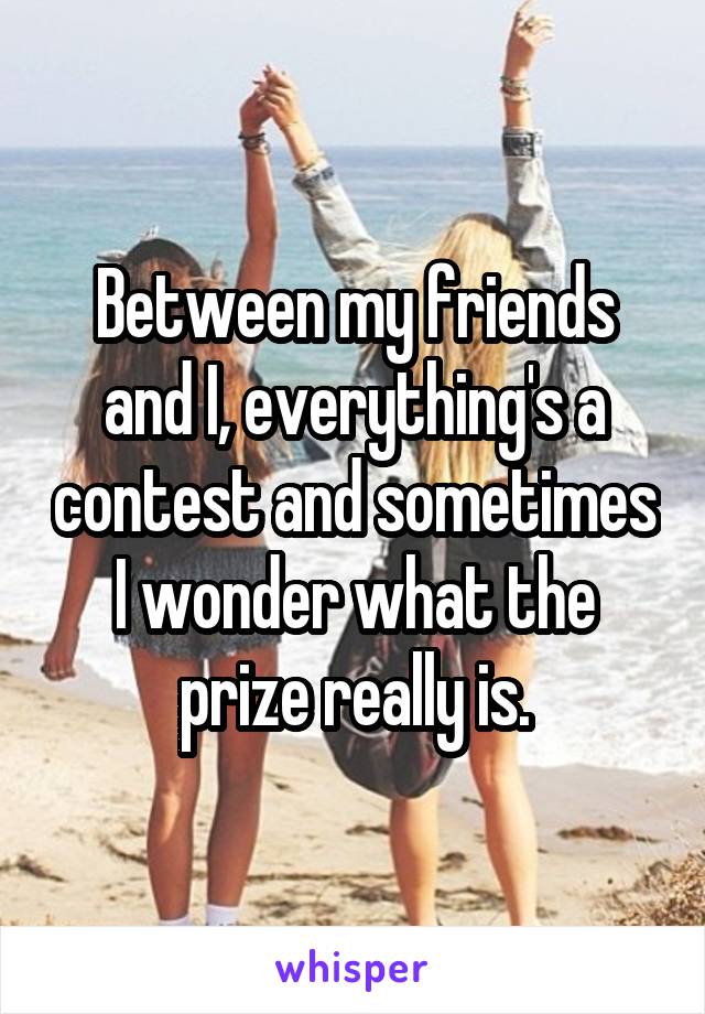 Between my friends and I, everything's a contest and sometimes I wonder what the prize really is.