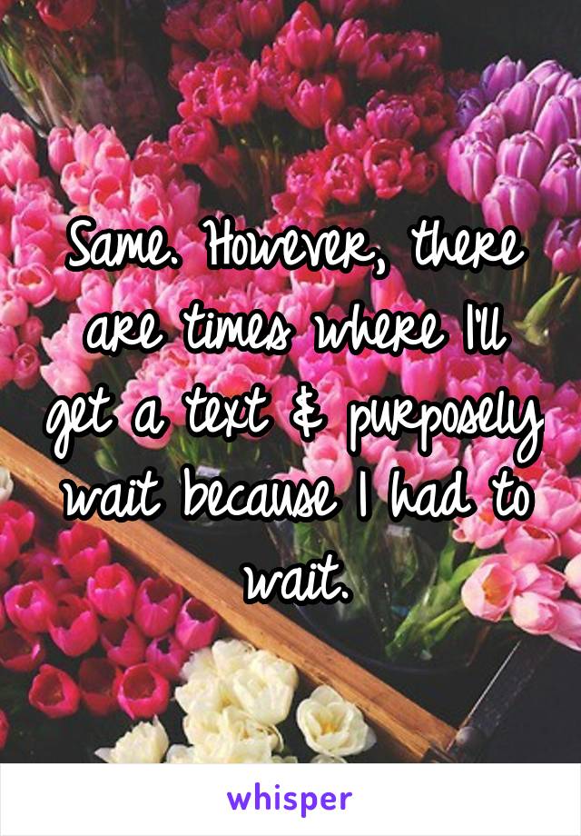 Same. However, there are times where I'll get a text & purposely wait because I had to wait.