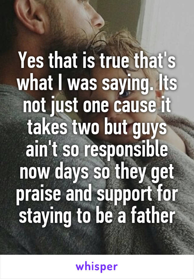 Yes that is true that's what I was saying. Its not just one cause it takes two but guys ain't so responsible now days so they get praise and support for staying to be a father