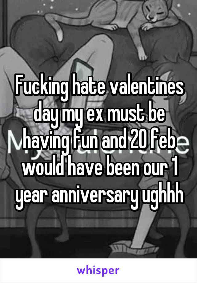 Fucking hate valentines day my ex must be having fun and 20 feb would have been our 1 year anniversary ughhh