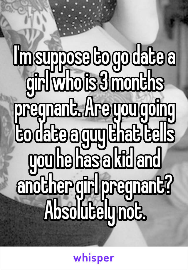 I'm suppose to go date a girl who is 3 months pregnant. Are you going to date a guy that tells you he has a kid and another girl pregnant? Absolutely not.