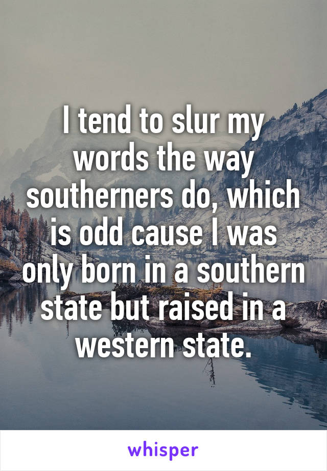 I tend to slur my words the way southerners do, which is odd cause I was only born in a southern state but raised in a western state.