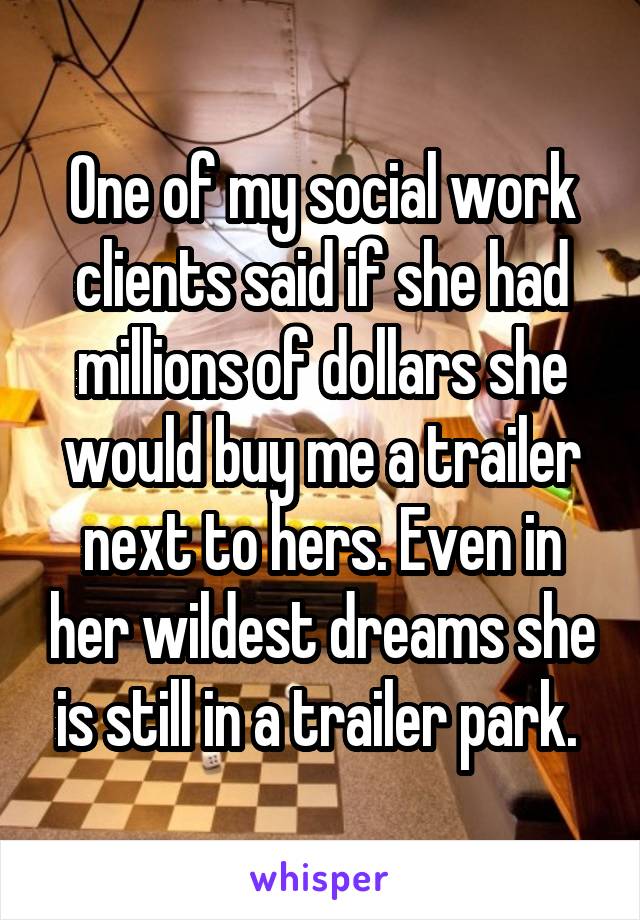 One of my social work clients said if she had millions of dollars she would buy me a trailer next to hers. Even in her wildest dreams she is still in a trailer park. 
