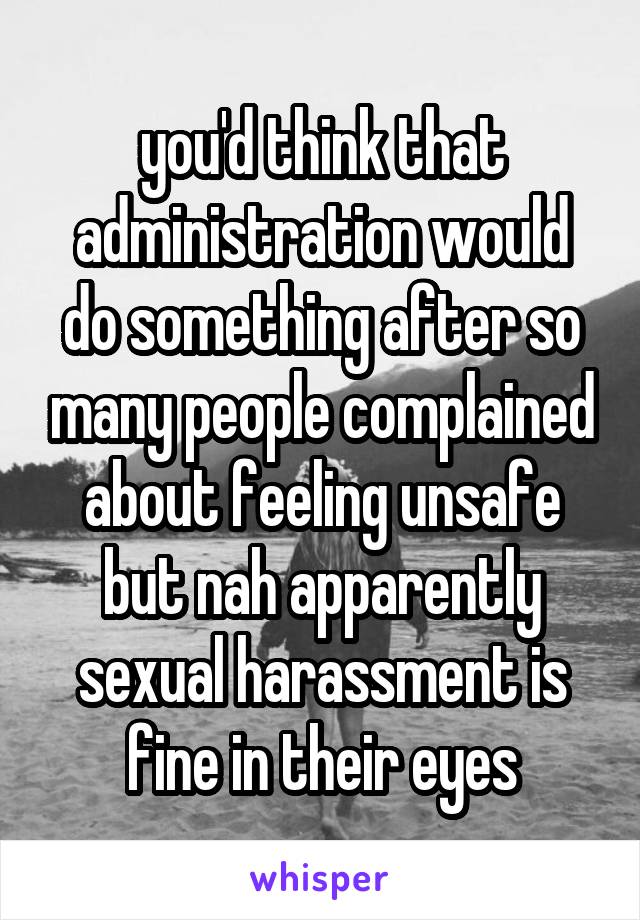 you'd think that administration would do something after so many people complained about feeling unsafe but nah apparently sexual harassment is fine in their eyes
