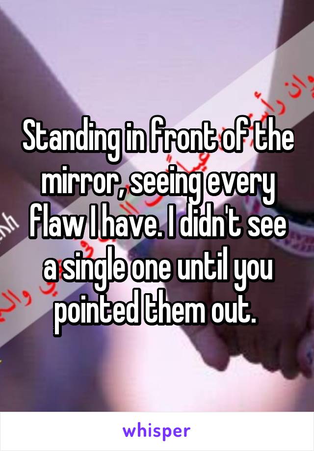 Standing in front of the mirror, seeing every flaw I have. I didn't see a single one until you pointed them out. 