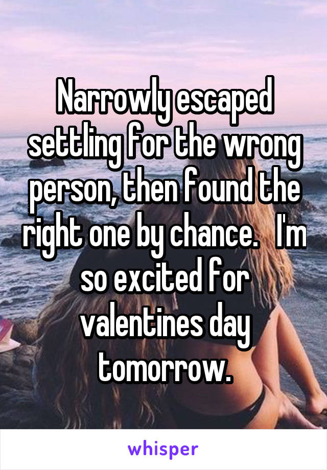 Narrowly escaped settling for the wrong person, then found the right one by chance.   I'm so excited for valentines day tomorrow.
