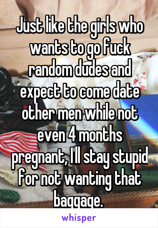 Just like the girls who wants to go fuck random dudes and expect to come date other men while not even 4 months pregnant, I'll stay stupid for not wanting that baggage. 