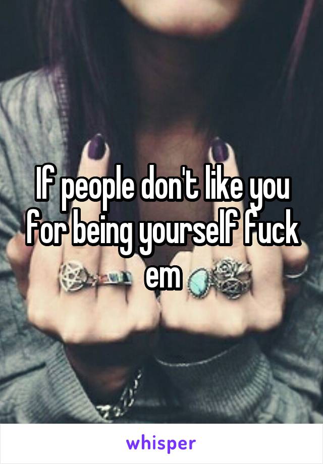 If people don't like you for being yourself fuck em