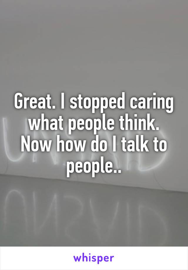 Great. I stopped caring what people think. Now how do I talk to people..
