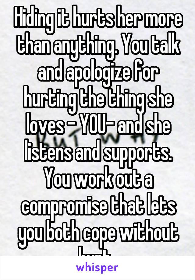 Hiding it hurts her more than anything. You talk and apologize for hurting the thing she loves - YOU- and she listens and supports. You work out a compromise that lets you both cope without hurt. 