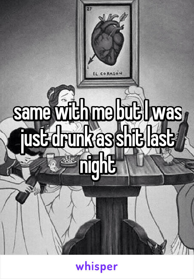 same with me but I was just drunk as shit last night