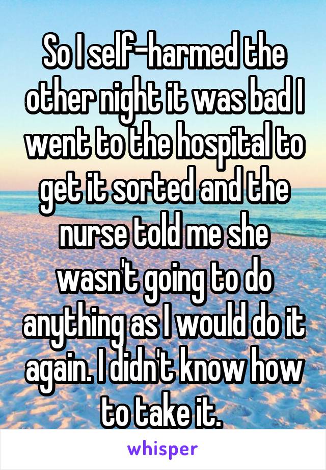 So I self-harmed the other night it was bad I went to the hospital to get it sorted and the nurse told me she wasn't going to do anything as I would do it again. I didn't know how to take it. 