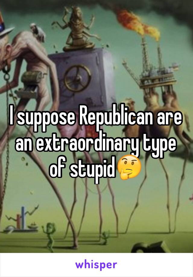 I suppose Republican are an extraordinary type of stupid🤔