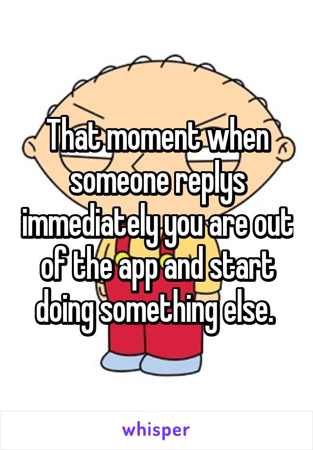 That moment when someone replys immediately you are out of the app and start doing something else. 