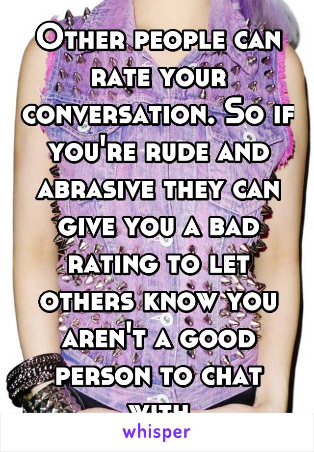 Other people can rate your conversation. So if you're rude and abrasive they can give you a bad rating to let others know you aren't a good person to chat with