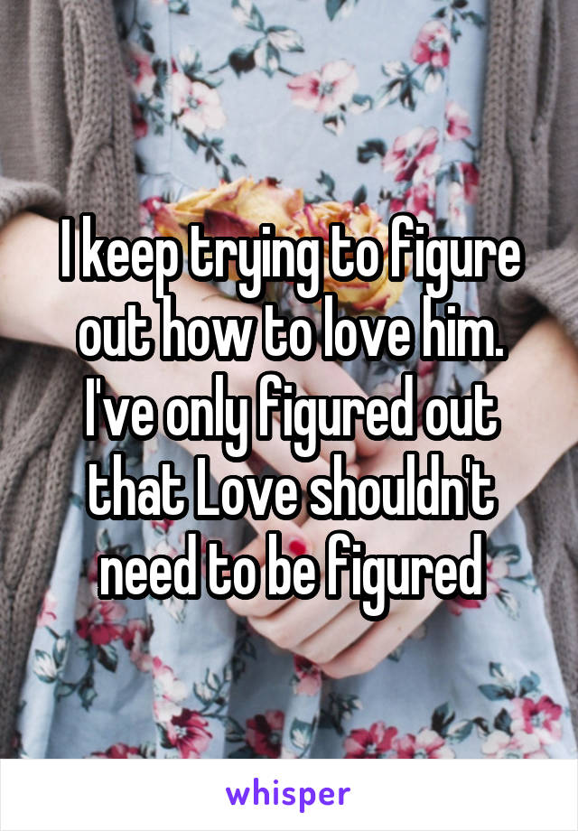 I keep trying to figure out how to love him. I've only figured out that Love shouldn't need to be figured