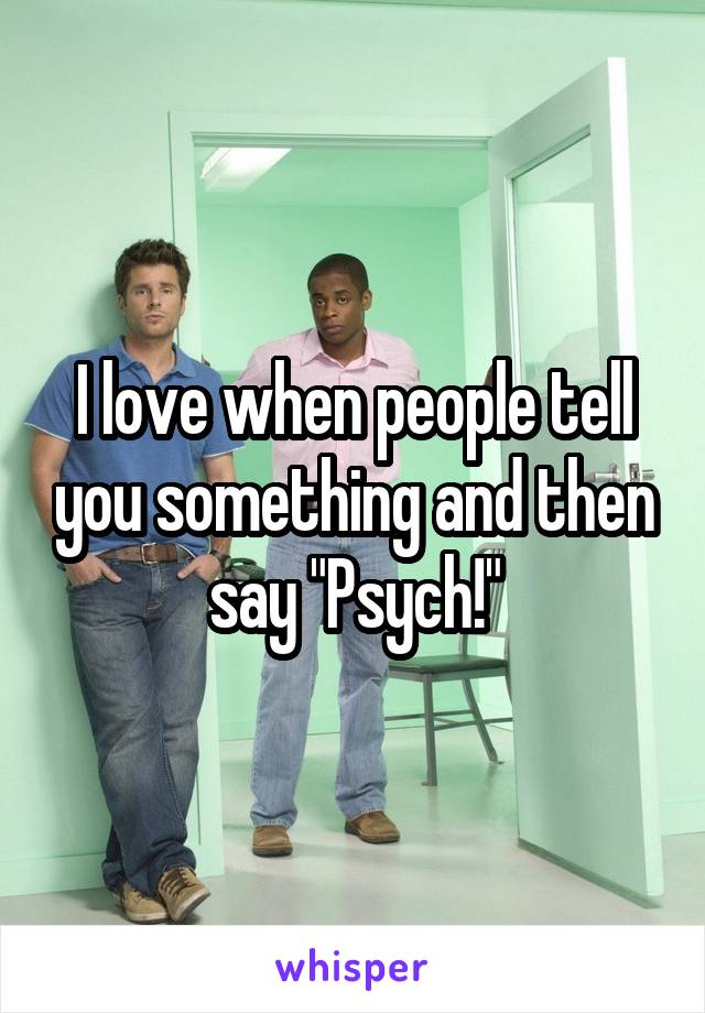 I love when people tell you something and then say "Psych!"