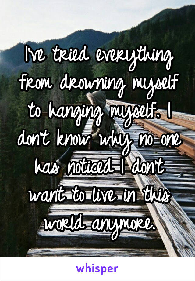 I've tried everything from drowning myself to hanging myself. I don't know why no one has noticed I don't want to live in this world anymore.
