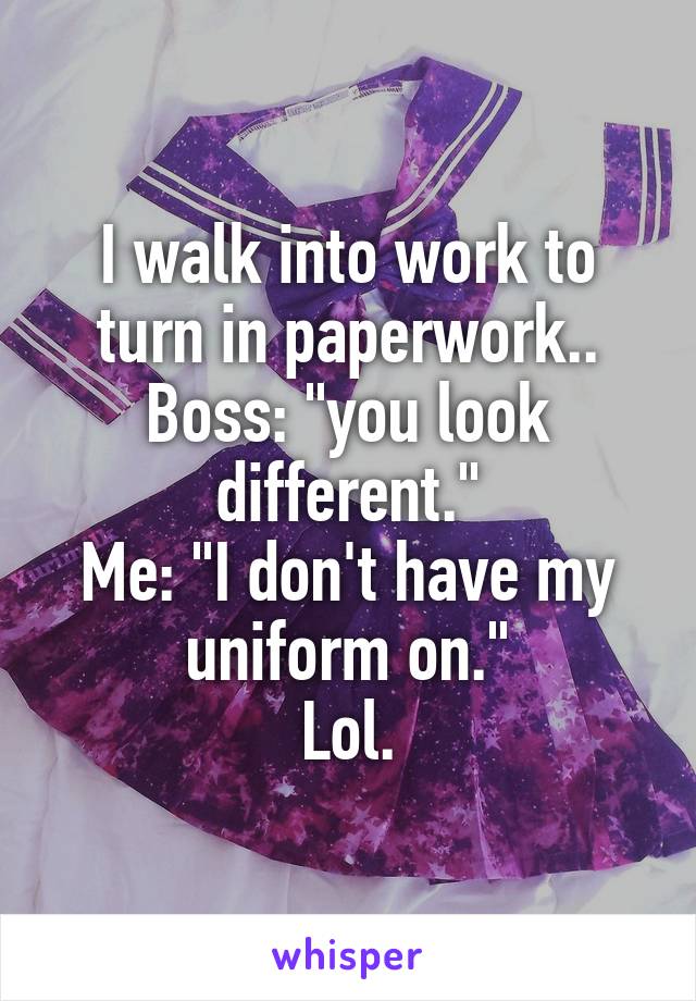 I walk into work to turn in paperwork..
Boss: "you look different."
Me: "I don't have my uniform on."
Lol.