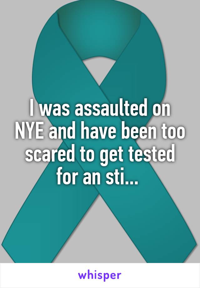 I was assaulted on NYE and have been too scared to get tested for an sti... 