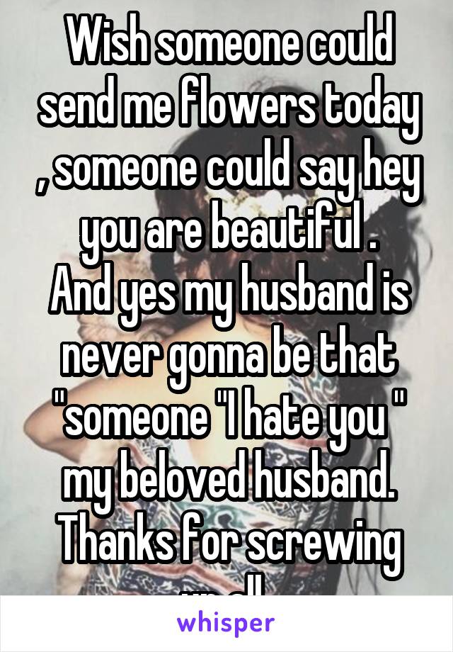 Wish someone could send me flowers today , someone could say hey you are beautiful .
And yes my husband is never gonna be that "someone "I hate you " my beloved husband.
Thanks for screwing up all..