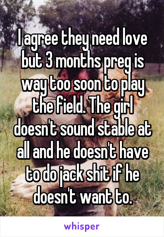 I agree they need love but 3 months preg is way too soon to play the field. The girl doesn't sound stable at all and he doesn't have to do jack shit if he doesn't want to.