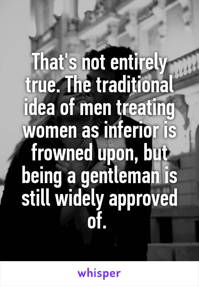 That's not entirely true. The traditional idea of men treating women as inferior is frowned upon, but being a gentleman is still widely approved of. 