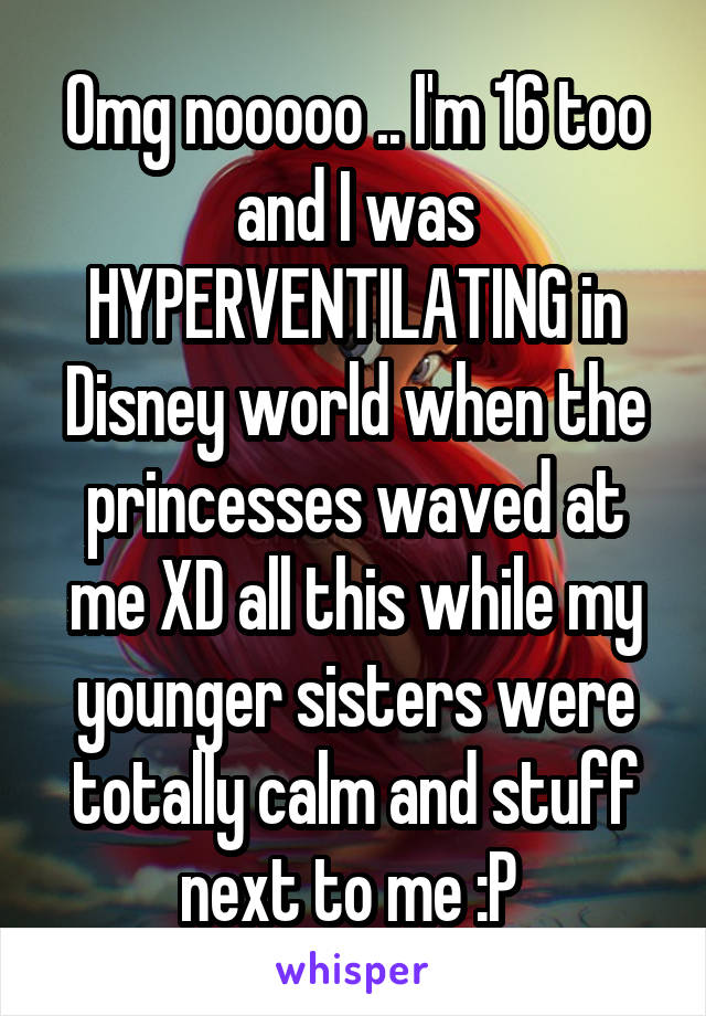 Omg nooooo .. I'm 16 too and I was HYPERVENTILATING in Disney world when the princesses waved at me XD all this while my younger sisters were totally calm and stuff next to me :P 