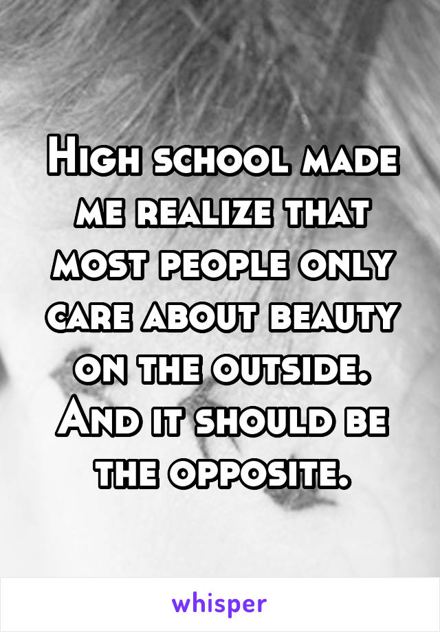 High school made me realize that most people only care about beauty on the outside. And it should be the opposite.