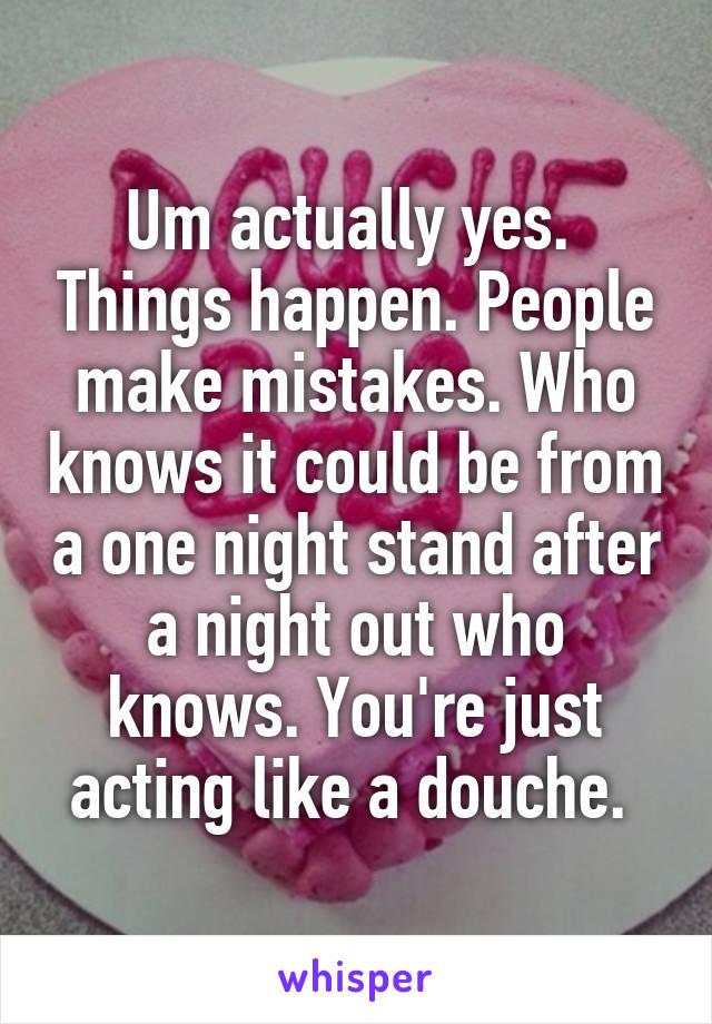 Um actually yes.  Things happen. People make mistakes. Who knows it could be from a one night stand after a night out who knows. You're just acting like a douche. 
