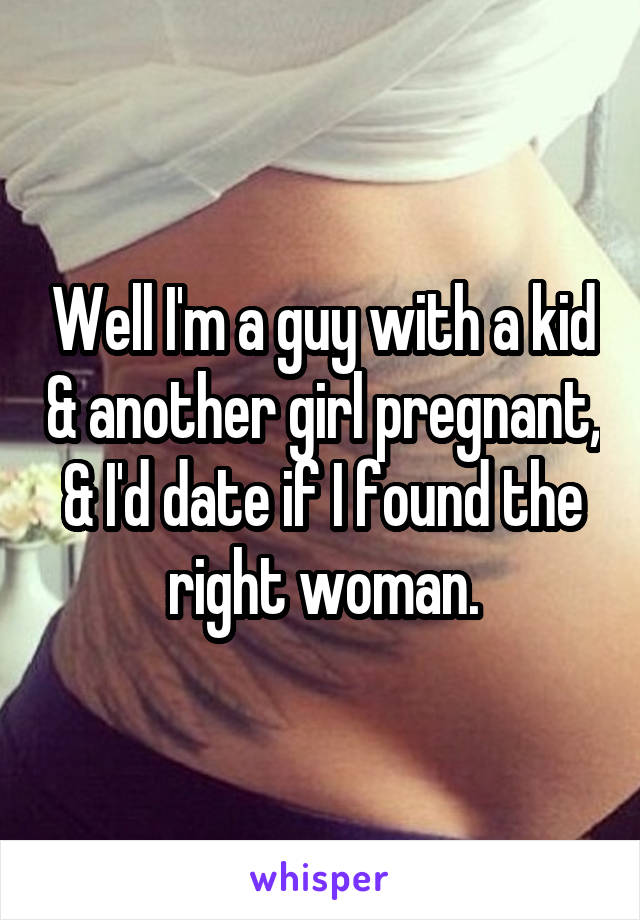 Well I'm a guy with a kid & another girl pregnant, & I'd date if I found the right woman.