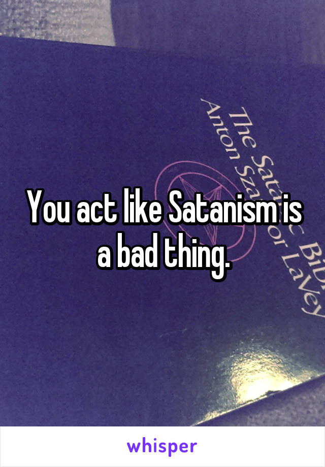 You act like Satanism is a bad thing.